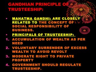 GANDHIAN PRINCIPLE OF
TRUSTEESHIP:
• MAHATMA GANDHI: ARE CLOSELY
RELATED TO THE CONCEPT OF
SOCIAL RESPONSIBILITY OF
BUSINESS.
• PRINCIPALS OF TRUSTEESHIP:
1. ACCUMULATION OF WEALTH AS PER
NEED
2. VOLUNTARY SURRENDER OF EXCESS
WEALTH TO AVOID REVOLT
3. MODERATE RIGHT TO PRIVATE
PROPERTY
4. GOVERNMENT SHOULD REGULATE
TRUSTEESHIP.
 