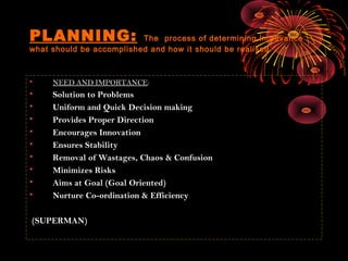 PLANNING: The process of determining in advance
what should be accomplished and how it should be realised.
• NEED AND IMPORTANCE:
• Solution to Problems
• Uniform and Quick Decision making
• Provides Proper Direction
• Encourages Innovation
• Ensures Stability
• Removal of Wastages, Chaos & Confusion
• Minimizes Risks
• Aims at Goal (Goal Oriented)
• Nurture Co-ordination & Efficiency
(SUPERMAN)
 