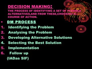 DECISION MAKING:
THE PROCESS OF IDENTIFYING A SET OF FEASIBLE
ALTERNATIVES,AND FROM THESE,CHOOSING A
COURSE OF ACTION.
• DM PROCESS
1. Identifying the Problem
2. Analysing the Problem
3. Developing Alternative Solutions
4. Selecting the Best Solution
5. Implementation
6. Follow up
(IADas SIF)
 