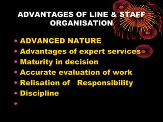 ADVANTAGES OF LINE & STAFF
ORGANISATION
• ADVANCED NATURE
• Advantages of expert services
• Maturity in decision
• Accurate evaluation of work
• Relisation of Responsibility
• Discipline
•
 