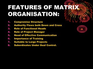 FEATURES OF MATRIX
ORGANISATION:
1. Compromise Structure
2. Authority Flows both Down and Cross
3. Role of Functional Heads
4. Role of Project Manager
5. Need of Effective Communication
6. Importance of Training
7. Suitable to Large Projects
8. Subordinates Under Dual Control.
 