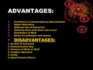 ADVANTAGES:
1. Excellence in Interdisciplinary Specialisation
2. Higher Motivation
3. Optimum Use of Resources
4. Authority flows both down and across
5. Distribution of Work
6. Better Co-ordination and control.
• DISADVANTAGES:
1. No Unit of Command
2. Communication Gap
3. Pressure of Work on Staff
4. Complex Operation
5. Costly
6. Speed Creates Stress.
 