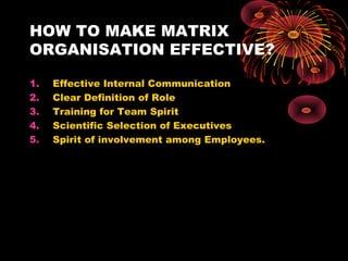 HOW TO MAKE MATRIX
ORGANISATION EFFECTIVE?
1. Effective Internal Communication
2. Clear Definition of Role
3. Training for Team Spirit
4. Scientific Selection of Executives
5. Spirit of involvement among Employees.
 