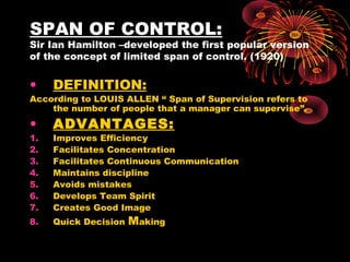 SPAN OF CONTROL:
Sir Ian Hamilton –developed the first popular version
of the concept of limited span of control. (1920)
• DEFINITION:
According to LOUIS ALLEN “ Span of Supervision refers to
the number of people that a manager can supervise”.
• ADVANTAGES:
1. Improves Efficiency
2. Facilitates Concentration
3. Facilitates Continuous Communication
4. Maintains discipline
5. Avoids mistakes
6. Develops Team Spirit
7. Creates Good Image
8. Quick Decision Making
 