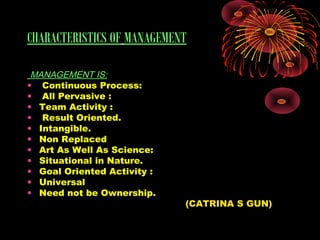 CHARACTERISTICS OF MANAGEMENT
MANAGEMENT IS:
• Continuous Process:
• All Pervasive :
• Team Activity :
• Result Oriented.
• Intangible.
• Non Replaced
• Art As Well As Science:
• Situational in Nature.
• Goal Oriented Activity :
• Universal
• Need not be Ownership.
(CATRINA S GUN)
 