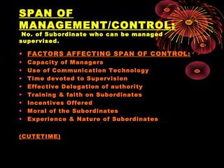 SPAN OF
MANAGEMENT/CONTROL:
No. of Subordinate who can be managed
supervised.
• FACTORS AFFECTING SPAN OF CONTROL:
• Capacity of Managers
• Use of Communication Technology
• Time devoted to Supervision
• Effective Delegation of authority
• Training & faith on Subordinates
• Incentives Offered
• Moral of the Subordinates
• Experience & Nature of Subordinates
(CUTETIME)
 