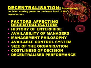 DECENTRALISATION: Dispersal of
decision making power to the lower level of the
organisation.
• FACTORS AFFECTING
DECENTRALISATION:
• HISTORY OF ENTERPRISE
• AVAILABILITY OF MANAGERS
• MANAGEMENT PHILOSOPHY
• AVAILABLE CONTROL SYSTEM
• SIZE OF THE ORGANISATION
• COSTLINESS OF DECISION
• DECENTRALISED PERFORMANCE
 