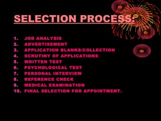 SELECTION PROCESS:
1. JOB ANALYSIS
2. ADVERTISEMENT
3. APPLICATION BLANKS/COLLECTION
4. SCRUTINY OF APPLICATIONS
5. WRITTEN TEST
6. PSYCHOLOGICAL TEST
7. PERSONAL INTERVIEW
8. REFERENCE CHECK
9. MEDICAL EXAMINATION
10. FINAL SELECTION FOR APPOINTMENT.
 
