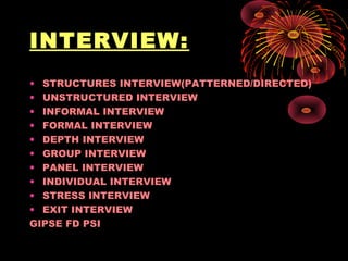 INTERVIEW:
• STRUCTURES INTERVIEW(PATTERNED/DIRECTED)
• UNSTRUCTURED INTERVIEW
• INFORMAL INTERVIEW
• FORMAL INTERVIEW
• DEPTH INTERVIEW
• GROUP INTERVIEW
• PANEL INTERVIEW
• INDIVIDUAL INTERVIEW
• STRESS INTERVIEW
• EXIT INTERVIEW
GIPSE FD PSI
 