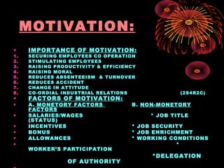 MOTIVATION:
• IMPORTANCE OF MOTIVATION:
1. SECURING EMPLOYEES CO OPERATION
2. STIMULATING EMPLOYEES
3. RAISING PRODUCTIVITY & EFFICIENCY
4. RAISING MORAL
5. REDUCES ABSENTEEISM & TURNOVER
6. REDUCES ACCIDENT
7. CHANGE IN ATTITUDE
8. CO-ORDIAL INDUSTRIAL RELATIONS (2S4R2C)
• FACTORS OF MOTIVATION:
• A. MONETORY FACTORS B. NON-MONETORY
FACTORS
• SALARIES/WAGES * JOB TITLE
(STATUS)
• INCENTIVES * JOB SECURITY
• BONUS * JOB ENRICHMENT
• ALLOWANCES * WORKING CONDITIONS
• *
WORKER’S PARTICIPATION
*DELEGATION
OF AUTHORITY
 