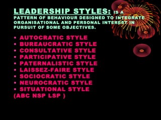 LEADERSHIP STYLES: IS A
PATTERN OF BEHAVIOUR DESIGNED TO INTEGRATE
ORGANISATIONAL AND PERSONAL INTEREST IN
PURSUIT OF SOME OBJECTIVES.
• AUTOCRATIC STYLE
• BUREAUCRATIC STYLE
• CONSULTATIVE STYLE
• PARTICIPATIVE STYLE
• PATERNALISTIC STYLE
• LAISSEZ-FAIRE STYLE
• SOCIOCRATIC STYLE
• NEUROCRATIC STYLE
• SITUATIONAL STYLE
(ABC NSP LSP )
 