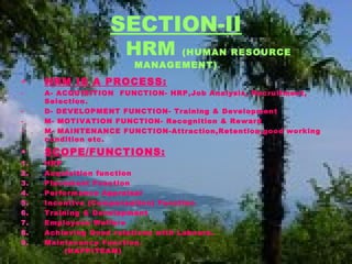 SECTION-II
HRM (HUMAN RESOURCE
MANAGEMENT)
• HRM IS A PROCESS:
- A- ACQUISITION FUNCTION- HRP,Job Analysis, Recruitment,
Selection.
- D- DEVELOPMENT FUNCTION- Training & Development
- M- MOTIVATION FUNCTION- Recognition & Reward
- M- MAINTENANCE FUNCTION-Attraction,Retention,good working
condition etc.
• SCOPE/FUNCTIONS:
1. HRP
2. Acquisition function
3. Placement Function
4. Performance Appraisal
5. Incentive (Compensation) Function
6. Training & Development
7. Employees Welfare
8. Achieving Good relations with Labours.
9. Maintenance Function.
(HAPPITEAM)
 