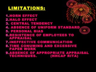 LIMITATIONS:
1.HORN EFFECT
2.HALO EFFECT
3. CENTRAL TENDENCY
4. ABSENCE OF UNIFORM STANDARD
5. PERSONAL BIAS
6.RESISTENCE OF EMPLOYEES TO
APPRAISAL
7.INEFFECTIVE COMMUNICATION
8.TIME CONUMING AND EXCESSIVE
PAPER WORK
9.ABSENCE OF APPROPRIATE APPRAISAL
TECHNIQUES. (HHCAP RITA)
 