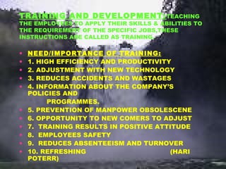 TRAINING AND DEVELOPMENT:TEACHING
THE EMPLOYEES TO APPLY THEIR SKILLS & ABILITIES TO
THE REQUIREMENT OF THE SPECIFIC JOBS,THESE
INSTRUCTIONS ARE CALLED AS TRAINING.
• NEED/IMPORTANCE OF TRAINING:
• 1. HIGH EFFICIENCY AND PRODUCTIVITY
• 2. ADJUSTMENT WITH NEW TECHNOLOGY
• 3. REDUCES ACCIDENTS AND WASTAGES
• 4. INFORMATION ABOUT THE COMPANY’S
POLICIES AND
PROGRAMMES.
• 5. PREVENTION OF MANPOWER OBSOLESCENE
• 6. OPPORTUNITY TO NEW COMERS TO ADJUST
• 7. TRAINING RESULTS IN POSITIVE ATTITUDE
• 8. EMPLOYEES SAFETY
• 9. REDUCES ABSENTEEISM AND TURNOVER
• 10. REFRESHING (HARI
POTERR)
 