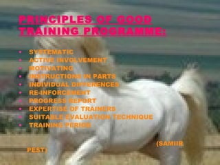 PRINCIPLES OF GOOD
TRAINING PROGRAMME:
• SYSTEMATIC
• ACTIVE INVOLVEMENT
• MOTIVATING
• INSTRUCTIONS IN PARTS
• INDIVIDUAL DIFFERENCES
• RE-INFORCEMENT
• PROGRESS REPORT
• EXPERTISE OF TRAINERS
• SUITABLE EVALUATION TECHNIQUE
• TRAINING PERIOD
(SAMIIR
PEST)
 