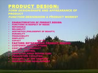 PRODUCT DESIGN:
FORM DESIGN:SHAPE AND APPREARANCE OF
PRODUCT
FUNCTION DESIGN:HOW A PRODUCT WORKS?
• CHARACTERISTICS OF PRODUCT DESIGN:
• FUNCTIONS IN RESPECT OF NEEDS
• REPAIRABLE
• RELIABILITY
• AESTHETICS (PHILOSOPHY OF BEAUTY)
• DURABILITY
• PRODUCIBILITY
• SIMPLICITY
• COPACT RRP DC
• FACTORS DETERMINING PRODUCT DESIGH:
• CUSTOMER SPECIFICATIONS
• COST OF THE PRODUCT
• QUALITY CONTROL
• COMPUTER AIDED DESIGN (CAD)
• PRODUCTION FACILITIES
• GOOD WILL OF THE COMPANY
• RESEARCH AND DEVELOPMENT
 