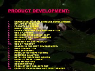 PRODUCT DEVELOPMENT:
• CHARACTERISTICS OF PRODUCT DEVELOPMENT:
1. UTILITY OF PRODUCT
2. FACILITY TO REPAIR
3. MINIATURISATION
4. CLEAR DRAWINGS AND SPECIFICATION
5. USE OF COLOUR
6. CONSIDER PRODUCTION COST
7. RELIABILITY OF PERFORMANCE
8. PRODUCT LIFE
9. REDESIGN OF THE PRODUCT
10. USE OF PRODUCT
• STAGES IN PRODUCT DEVELOPMENT:
1. IDEA GENERATION
2. IDEA SCREENING
3. PRODUCT CONCEPT TESTING
4. BUSINESS ANALYSIS
5. DETAILED ENGEERING DESIGN
6. PRODUCT DEVELOPMENT
7. TEST MARKETING
8. COOMERCIATION
9. PRODUCT USE AND SUPPORT
10. PRODUCT EVALUATION AND IMPROVEMENT
 