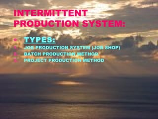 INTERMITTENT
PRODUCTION SYSTEM:
• TYPES:
1. JOB PRODUCTION SYSTEM (JOB SHOP)
2. BATCH PRODUCTION METHOD
3. PROJECT PRODUCTION METHOD
 