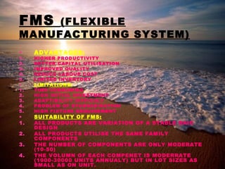 FMS (FLEXIBLE
MANUFACTURING SYSTEM)
• ADVANTAGES:
1. HIGHER PRODUCTIVITY
2. BETTER CAPITAL UTILISATION
3. IMPROVED QUALITY
4. REDUCE LABOUR COST
5. LIMITED INVENTORY
• LIMITATIONS:
1. TIME CONSUMING
2. HIGH INITIAL INVESTMENT
3. ADAPTIBILITY DIFFICULT
4. PROBLEM OF STANDADISATION
5. HIGH FIXTURE REQUIREMENT
• SUITABILITY OF FMS:
1. ALL PRODUCTS ARE VARIATION OF A STABLE BAIC
DESIGN
2. ALL PRODUCTS UTILISE THE SAME FAMILY
COMPONENTS
3. THE NUMBER OF COMPONENTS ARE ONLY MODERATE
(10-50)
4. THE VOLUMN OF EACH COMPENET IS MODERRATE
(1000-30000 UNITS ANNUALY) BUT IN LOT SIZES AS
SMALL AS ON UNIT.
 