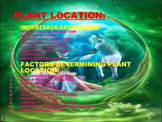 PLANT LOCATION:
• IMPORTANCE/ADVANTAGES:
1. REDUCE COST OF PRODUCTION
2. INCREASE IN SALES
3. DECIDES INVESTMENT COST
4. EXPANSION AND GROWTH
5. CUSTOMER SATISFACTION
6. REPUTATION AND GOODWILL
7. COMPETITION
8. EMPLOYEES WELFARE
• FACTORS DETERMINING PLANT
LOCATION:
1. LAW AND ORDER SITUATION
2. INFRASTRUCTURE FACILITIES
3. LABOR RELATIONS
4. SKILLED WORKFORCE
5. SOCIAL INFRASTRUCTURE
6. INVESTOR FRIENDLY ATTITUDE
7. PROXIMITY TO MARKET
8. PROXIMITY TO SOURCE OF RM
9. SUPPORTING INDUSTRIES AND SERVICES
10. SAFETY REQUIREMENTS
 