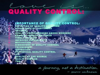QUALITY CONTROL:
• IMPORTANCE OF QUALITY CONTROL:
1. DETECTION OF QUALITY DEVIATION
2. ACCEPTANCE BY CUSTOMERS
3. GOODWILL
4. QUALITY CONSCIOUSNESS AMONG WORKERS
5. REDUCES INSPECTION COSTS
6. TIMELY DELIVERY
7. IMPROVES PRODUCTIVITY
8. MOTIVATION
• DIMENSIONS OF QUALITY CONTROL
• TECHNIQUES:
1. INSPECTION
2. STATISTICAL QUALITY CONTROL
3. JIT
4. QUALITY AT THE SOURCE
5. QUALITY CIRCLES
6. TQM
 