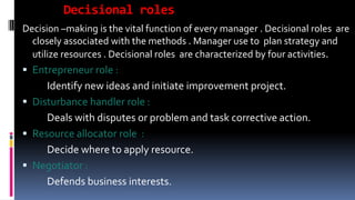 Decisional roles
Decision –making is the vital function of every manager . Decisional roles are
closely associated with the methods . Manager use to plan strategy and
utilize resources . Decisional roles are characterized by four activities.
 Entrepreneur role :
Identify new ideas and initiate improvement project.
 Disturbance handler role :
Deals with disputes or problem and task corrective action.
 Resource allocator role :
Decide where to apply resource.
 Negotiator :
Defends business interests.
 