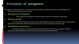 Principles of management
Principles are fundamental truths .They are generally accepted as guidelines and have universal application.
Principles of management are as follow.
1. Management of objective
The objective of management should be clearly indentify , defined and understood.
2 Division of work
It is an assembly of groups and teams. Work are divided among the groups.When there is specialization
and division of work each member exercise his own skill. It is very necessary to achieve a goal.
3 Substitution of resources
The resource that are normally used to provide service became scare or too expensive ,different
resource or different balance of resources may be used to produce intended result.
 