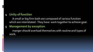 4 Unity of function
A small or big firm both are composed of various function
which are interrelated .They have work together to achieve goal.
5 Management by exception
manger should overload themselves with routine and types of
work.
 