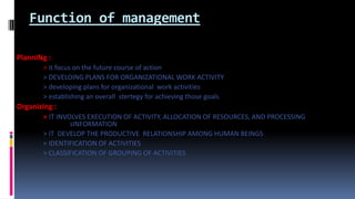 Function of management
PlannINg :
> it focus on the future course of action
> DEVELOING PLANS FOR ORGANIZATIONAL WORK ACTIVITY
> developing plans for organizational work activities
> establishing an overall stertegy for achieving those goals
Organizing :
> IT INVOLVES EXECUTION OF ACTIVITY, ALLOCATION OF RESOURCES, AND PROCESSING
sINFORMATION
> IT DEVELOP THE PRODUCTIVE RELATIONSHIP AMONG HUMAN BEINGS
> IDENTIFICATION OF ACTIVITIES
> CLASSIFICATION OF GROUPING OF ACTIVITIES
 