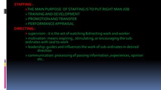 STAFFING :
>THE MAIN PURPOSE OF STAFFING ISTO PUT RIGHT MAN JOB
>TRAININGAND DEVELOPMENT
> PROMOTIONANDTRANSFER
> PERFORMANCEAPPRAISAL
DIRECTING :
> supervison : it is the act of watching &directing work and worker
> motivation: means inspiring , stimulating, or encouraging the sub-
ordinates with zeal to work
> leadership: guides and influences the work of sub-ordinates in desired
direction
> communication: processing of passing information ,experiences, opinion
etc..
 