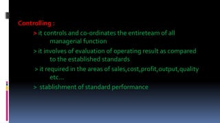 Controlling :
> it controls and co-ordinates the entireteam of all
managerial function
> it involves of evaluation of operating result as compared
to the established standards
> it required in the areas of sales,cost,profit,output,quality
etc…
> stablishment of standard performance
 