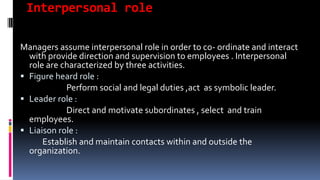 Interpersonal role
Managers assume interpersonal role in order to co- ordinate and interact
with provide direction and supervision to employees . Interpersonal
role are characterized by three activities.
 Figure heard role :
Perform social and legal duties ,act as symbolic leader.
 Leader role :
Direct and motivate subordinates , select and train
employees.
 Liaison role :
Establish and maintain contacts within and outside the
organization.
 