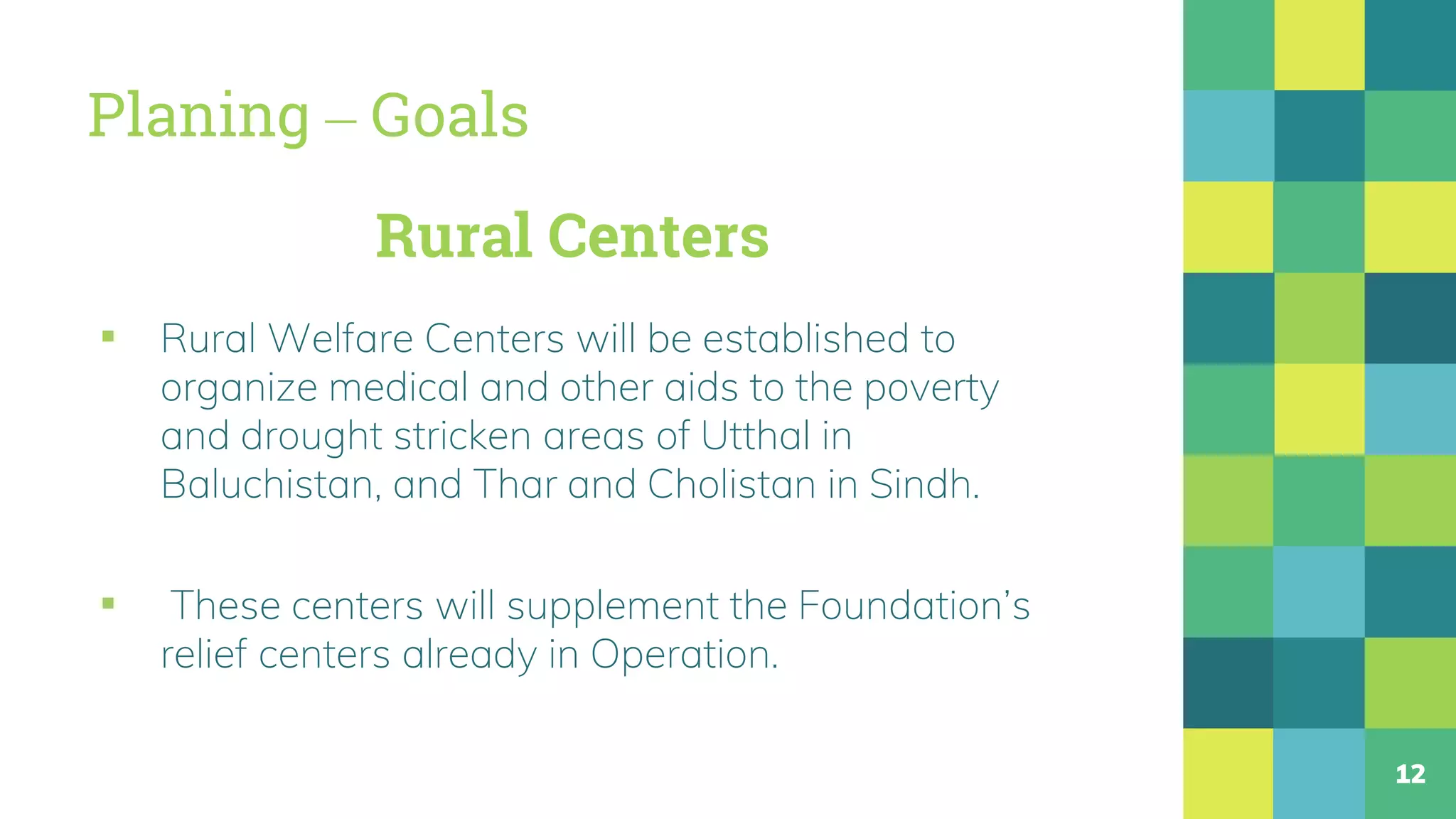 Planing – Goals
▪ Rural Welfare Centers will be established to
organize medical and other aids to the poverty
and drought stricken areas of Utthal in
Baluchistan, and Thar and Cholistan in Sindh.
▪ These centers will supplement the Foundation’s
relief centers already in Operation.
12
Rural Centers
 