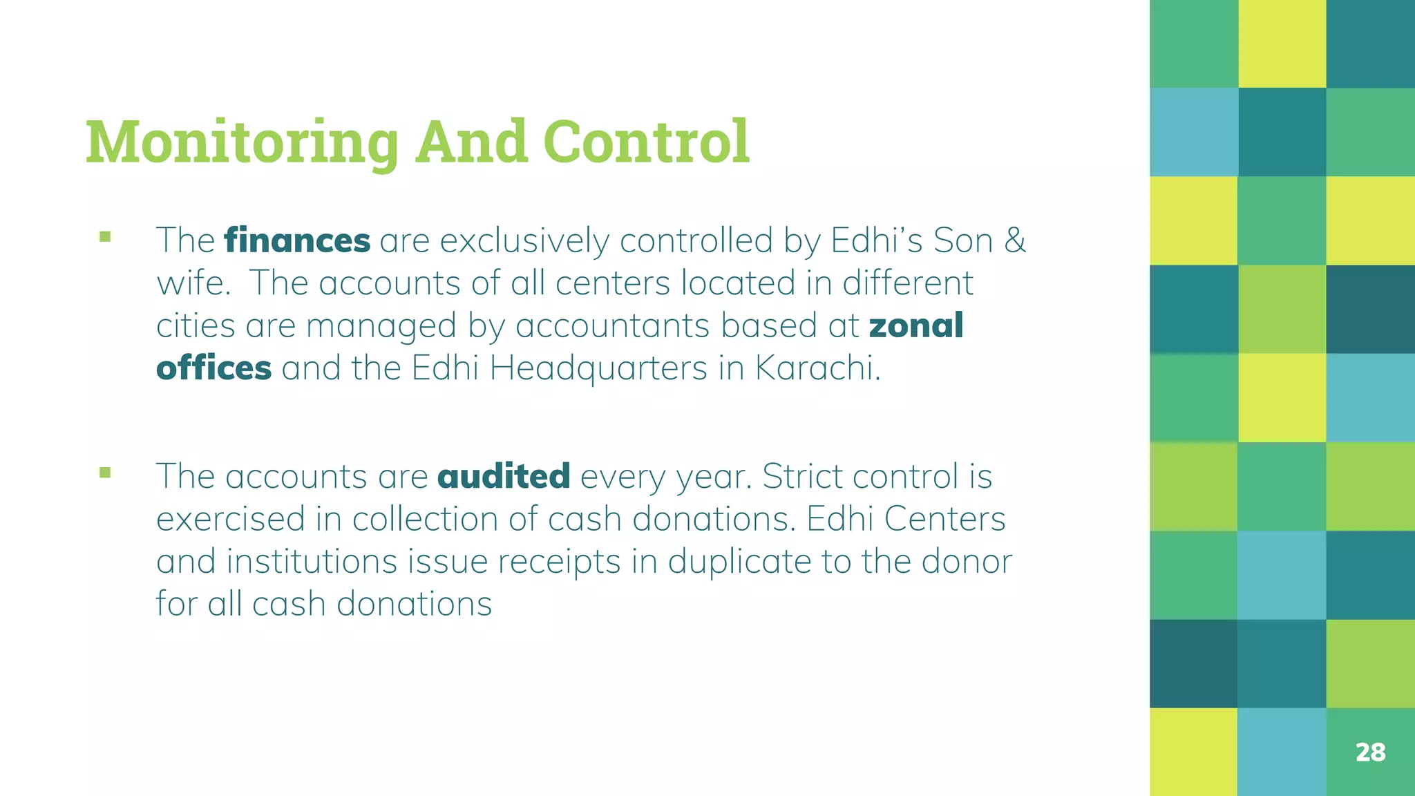 Monitoring And Control
▪ The finances are exclusively controlled by Edhi’s Son &
wife. The accounts of all centers located in different
cities are managed by accountants based at zonal
offices and the Edhi Headquarters in Karachi.
▪ The accounts are audited every year. Strict control is
exercised in collection of cash donations. Edhi Centers
and institutions issue receipts in duplicate to the donor
for all cash donations
28
 