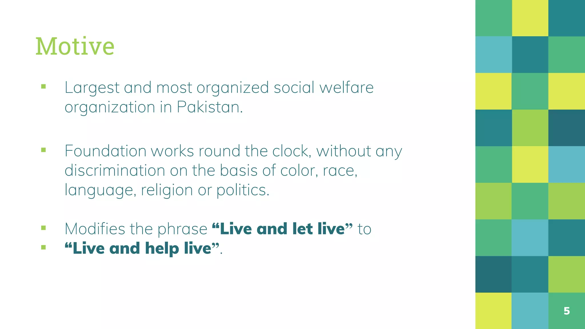 Motive
▪ Largest and most organized social welfare
organization in Pakistan.
▪ Foundation works round the clock, without any
discrimination on the basis of color, race,
language, religion or politics.
▪ Modifies the phrase “Live and let live” to
▪ “Live and help live”.
5
 