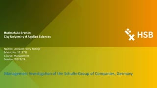 Names: Chinazor Henry Mmeje
Matric No: 5311721
Course: Management
Session: WS23/24.
Management Investigation of the Schulte Group of Companies, Germany.
 