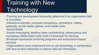 Training with New
Technology
-Training and development frequently determine if an organization fails
or succeeds
-Interactive tutorials, computer simulations, animations, videos,
podcasts, social media, games, and mobile tools.
-Social Media
-Instant messaging, desktop video conferencing, telepresence and
increasing collaboration tools build a framework for learning
-Employer-sponsored e-training programs and subscription-bases
services
-Organizations must understand how to use technology in combination
with face-to-face interaction to deliver relevant information
 