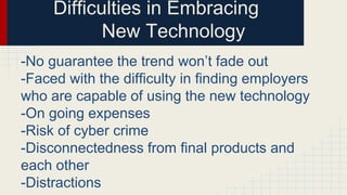 Difficulties in Embracing
New Technology
-No guarantee the trend won’t fade out
-Faced with the difficulty in finding employers
who are capable of using the new technology
-On going expenses
-Risk of cyber crime
-Disconnectedness from final products and
each other
-Distractions
 
