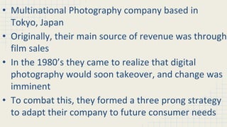 • Multinational Photography company based in
Tokyo, Japan
• Originally, their main source of revenue was through
film sales
• In the 1980’s they came to realize that digital
photography would soon takeover, and change was
imminent
• To combat this, they formed a three prong strategy
to adapt their company to future consumer needs
 