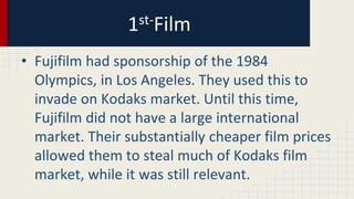 1st-Film
• Fujifilm had sponsorship of the 1984
Olympics, in Los Angeles. They used this to
invade on Kodaks market. Until this time,
Fujifilm did not have a large international
market. Their substantially cheaper film prices
allowed them to steal much of Kodaks film
market, while it was still relevant.
 