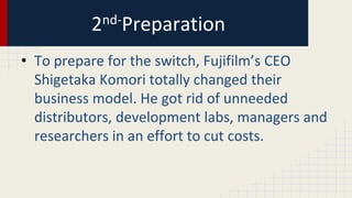 2nd-Preparation
• To prepare for the switch, Fujifilm’s CEO
Shigetaka Komori totally changed their
business model. He got rid of unneeded
distributors, development labs, managers and
researchers in an effort to cut costs.
 