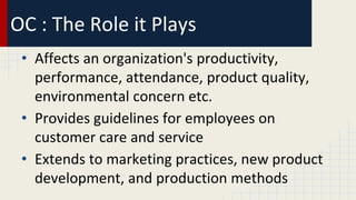 OC : The Role it Plays
• Affects an organization's productivity,
performance, attendance, product quality,
environmental concern etc.
• Provides guidelines for employees on
customer care and service
• Extends to marketing practices, new product
development, and production methods
 
