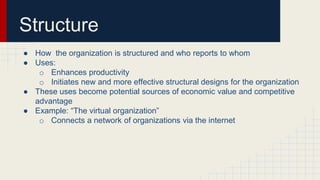 Structure
● How the organization is structured and who reports to whom
● Uses:
o Enhances productivity
o Initiates new and more effective structural designs for the organization
● These uses become potential sources of economic value and competitive
advantage
● Example: “The virtual organization”
o Connects a network of organizations via the internet
 
