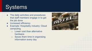 Systems
● The daily activities and procedures
that staff members engage in to get
the job done
● Increased efficiency
● Example: Hospitality industry: Cloud
computing
o Lower cost than alternative
hardware
o Saves them time in organising
information every day
 