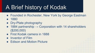 A Brief history of Kodak
● Founded in Rochester, New York by George Eastman
● 1880
● Dry-Plate photography
● 1884 partnership → Corporation with 14 shareholders
($200,000)
● First Kodak camera in 1888
● Inventor of Film
● Edison and Motion Picture
 