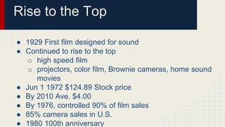 Rise to the Top
● 1929 First film designed for sound
● Continued to rise to the top
o high speed film
o projectors, color film, Brownie cameras, home sound
movies
● Jun 1 1972 $124.89 Stock price
● By 2010 Ave. $4.00
● By 1976, controlled 90% of film sales
● 85% camera sales in U.S.
● 1980 100th anniversary
 