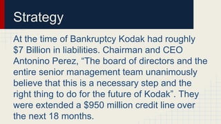 Strategy
At the time of Bankruptcy Kodak had roughly
$7 Billion in liabilities. Chairman and CEO
Antonino Perez, “The board of directors and the
entire senior management team unanimously
believe that this is a necessary step and the
right thing to do for the future of Kodak”. They
were extended a $950 million credit line over
the next 18 months.
 