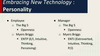 Embracing New Technology :
Personality
● Employee
o The Big 5
 Openness
o Myers Briggs
 ENTP (E/I, Intuitive,
Thinking,
Perceiving)
● Manager
o The Big 5
 Openness
o Myers Briggs
 ENTJ (Extroverted,
Intuitive, Thinking,
P/J)
 