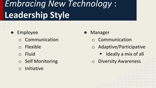 Embracing New Technology :
Leadership Style
● Employee
o Communication
o Flexible
o Fluid
o Self Monitoring
o Initiative
● Manager
o Communication
o Adaptive/Participative
 Ideally a mix of all
o Diversity Awareness
 