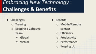 Embracing New Technology :
Challenges & Benefits
● Challenges
o Training
o Keeping a Cohesive
Team
 Global
 Virtual
● Benefits
o Mobile/Remote
contact
o Efficiency
o Productivity
o Performance
o Keeping Up
 